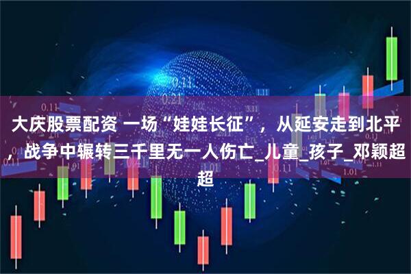 大庆股票配资 一场“娃娃长征”，从延安走到北平，战争中辗转三千里无一人伤亡_儿童_孩子_邓颖超