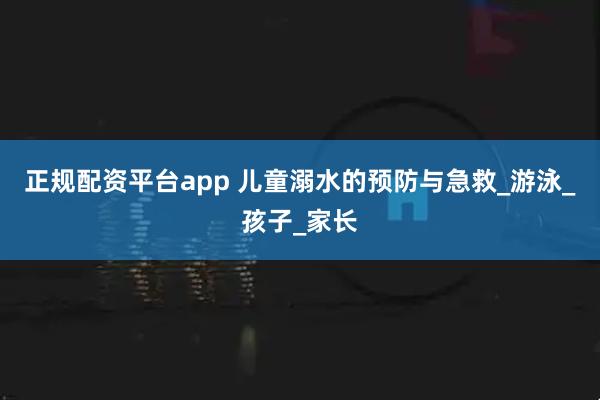 正规配资平台app 儿童溺水的预防与急救_游泳_孩子_家长