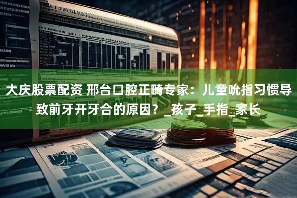 大庆股票配资 邢台口腔正畸专家：儿童吮指习惯导致前牙开牙合的原因？_孩子_手指_家长