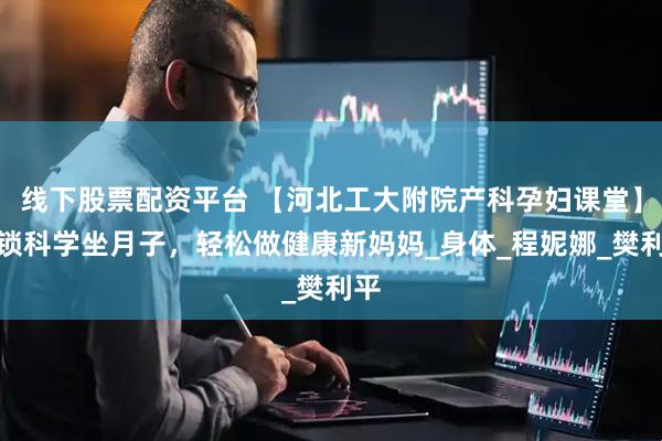 线下股票配资平台 【河北工大附院产科孕妇课堂】解锁科学坐月子，轻松做健康新妈妈_身体_程妮娜_樊利平