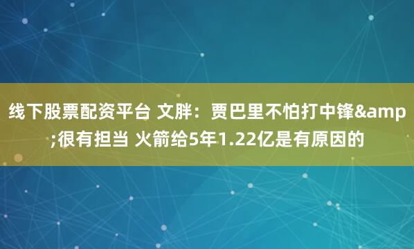 线下股票配资平台 文胖：贾巴里不怕打中锋&很有担当 火箭给5年1.22亿是有原因的