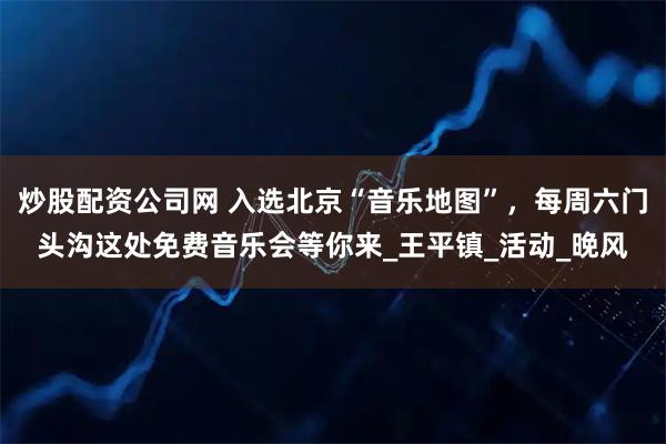 炒股配资公司网 入选北京“音乐地图”，每周六门头沟这处免费音乐会等你来_王平镇_活动_晚风