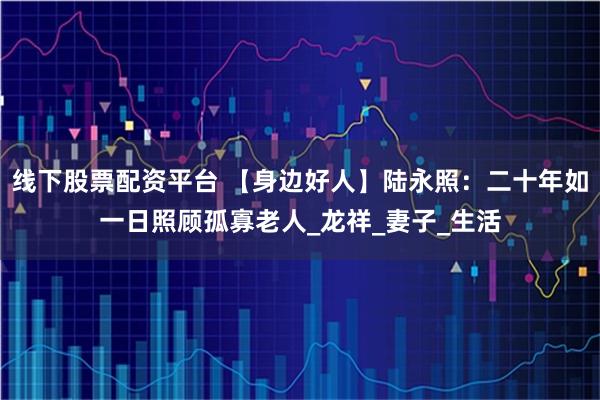 线下股票配资平台 【身边好人】陆永照：二十年如一日照顾孤寡老人_龙祥_妻子_生活