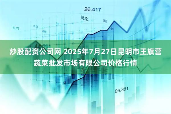 炒股配资公司网 2025年7月27日昆明市王旗营蔬菜批发市场有限公司价格行情
