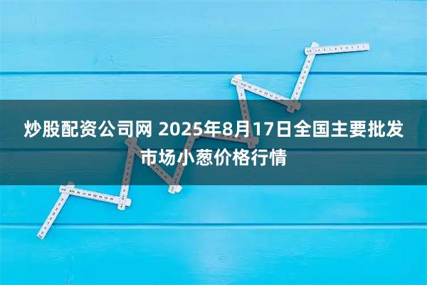 炒股配资公司网 2025年8月17日全国主要批发市场小葱价格行情