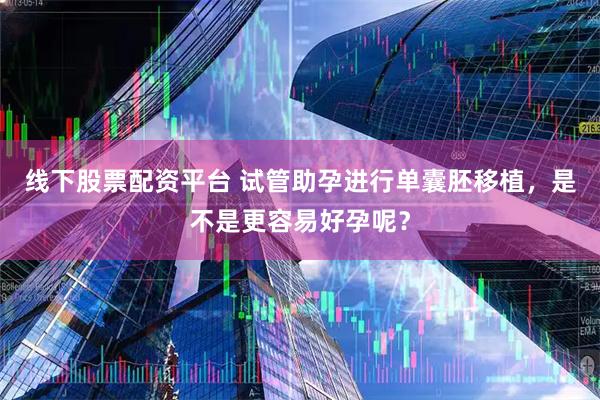 线下股票配资平台 试管助孕进行单囊胚移植，是不是更容易好孕呢？
