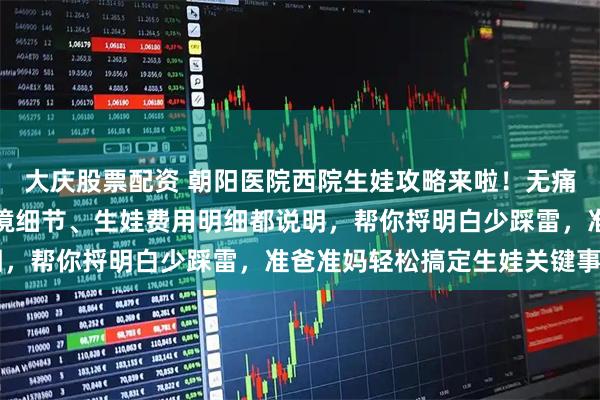 大庆股票配资 朝阳医院西院生娃攻略来啦！无痛导乐预约技巧、病房环境细节、生娃费用明细都说明，帮你捋明白少踩雷，准爸准妈轻松搞定生娃关键事～