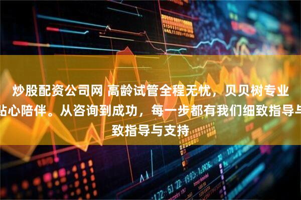 炒股配资公司网 高龄试管全程无忧，贝贝树专业服务贴心陪伴。从咨询到成功，每一步都有我们细致指导与支持