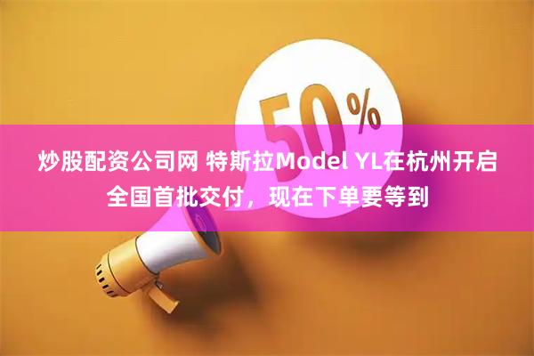 炒股配资公司网 特斯拉Model YL在杭州开启全国首批交付，现在下单要等到