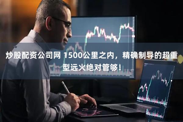 炒股配资公司网 1500公里之内，精确制导的超重型远火绝对管够！