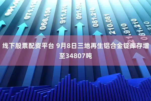线下股票配资平台 9月8日三地再生铝合金锭库存增至34807吨