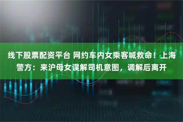 线下股票配资平台 网约车内女乘客喊救命！上海警方：来沪母女误解司机意图，调解后离开