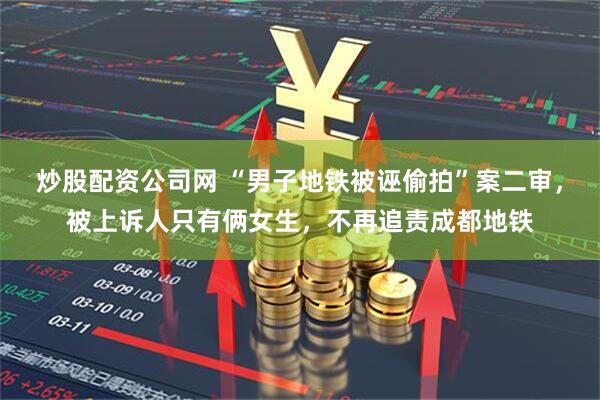 炒股配资公司网 “男子地铁被诬偷拍”案二审，被上诉人只有俩女生，不再追责成都地铁