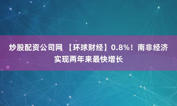 炒股配资公司网 【环球财经】0.8%！南非经济实现两年来最快增长