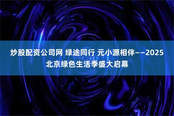炒股配资公司网 绿途同行 元小源相伴——2025北京绿色生活季盛大启幕