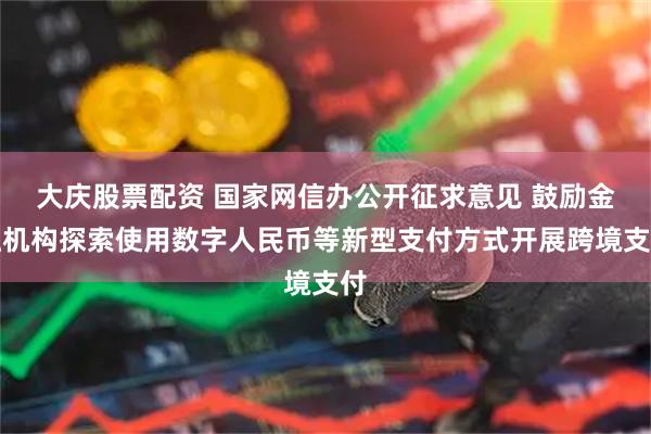大庆股票配资 国家网信办公开征求意见 鼓励金融机构探索使用数字人民币等新型支付方式开展跨境支付