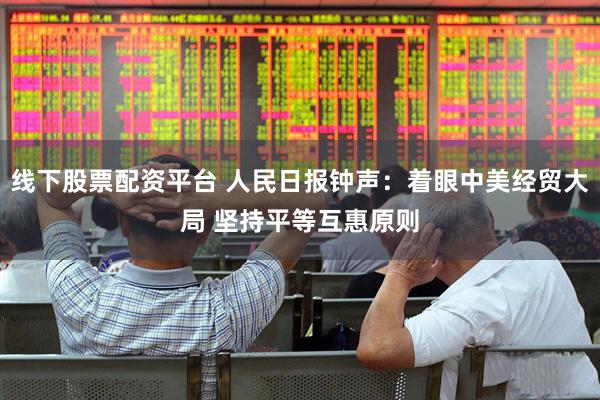 线下股票配资平台 人民日报钟声：着眼中美经贸大局 坚持平等互惠原则