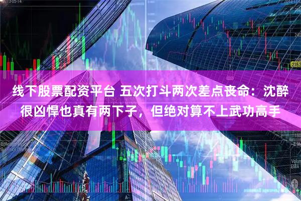 线下股票配资平台 五次打斗两次差点丧命：沈醉很凶悍也真有两下子，但绝对算不上武功高手