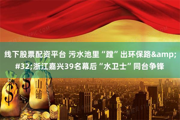 线下股票配资平台 污水池里“蹚”出环保路&#32;浙江嘉兴39名幕后“水卫士”同台争锋