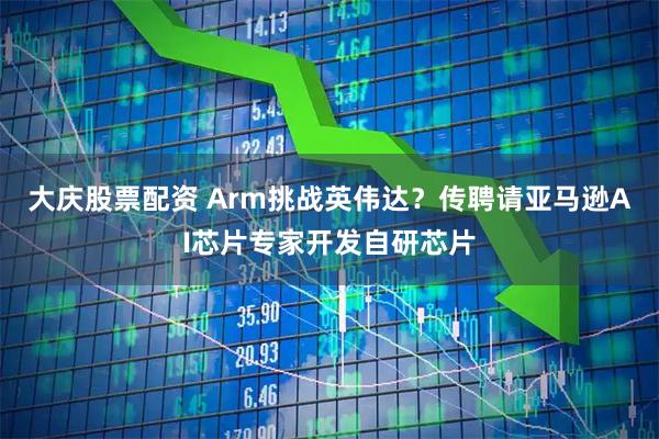 大庆股票配资 Arm挑战英伟达？传聘请亚马逊AI芯片专家开发自研芯片