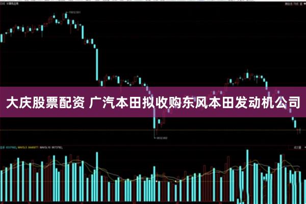大庆股票配资 广汽本田拟收购东风本田发动机公司