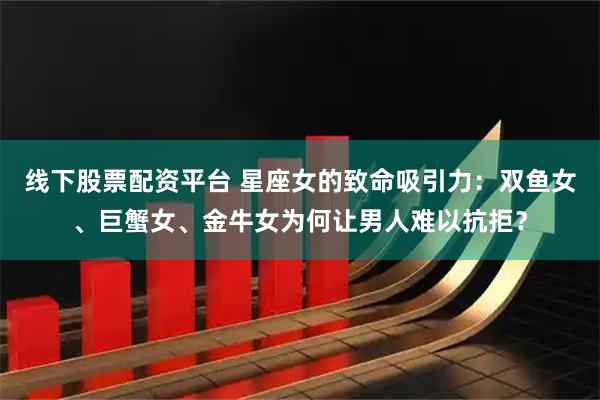 线下股票配资平台 星座女的致命吸引力：双鱼女、巨蟹女、金牛女为何让男人难以抗拒？