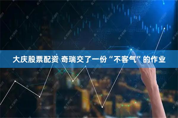 大庆股票配资 奇瑞交了一份“不客气”的作业