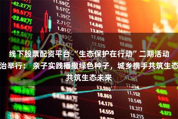 线下股票配资平台 “生态保护在行动”二期活动在长治举行： 亲子实践播撒绿色种子，城乡携手共筑生态未来