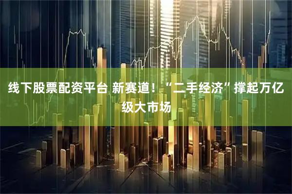 线下股票配资平台 新赛道！“二手经济”撑起万亿级大市场