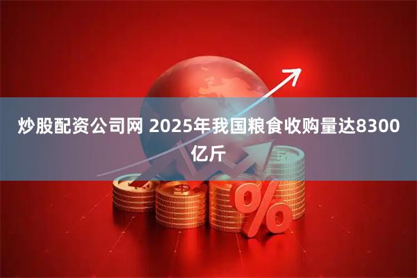 炒股配资公司网 2025年我国粮食收购量达8300亿斤