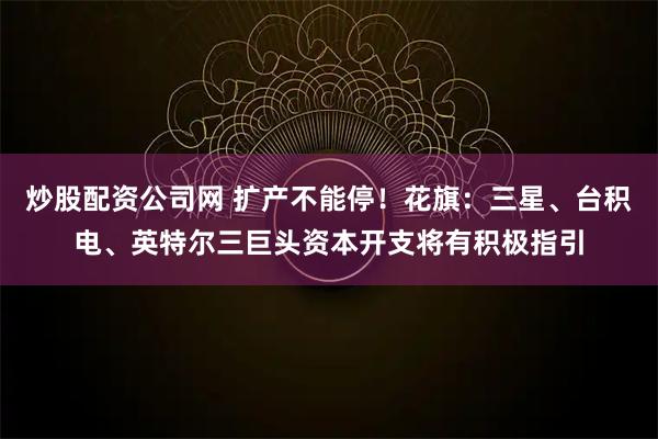 炒股配资公司网 扩产不能停!花旗:三星、台积电、英特尔三巨头资本开支将有积极指引