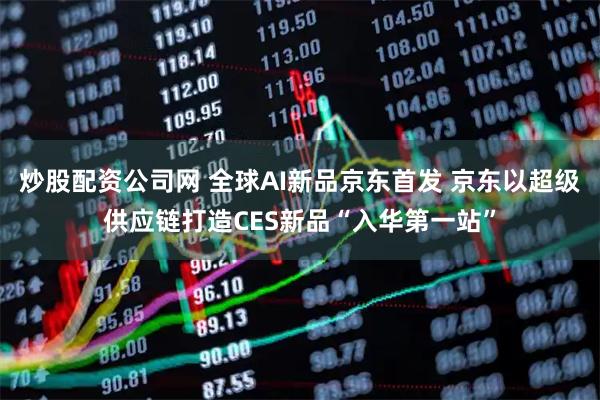 炒股配资公司网 全球AI新品京东首发 京东以超级供应链打造CES新品“入华第一站”