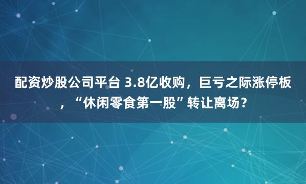 配资炒股公司平台 3.8亿收购，巨亏之际涨停板，“休闲零食第一股”转让离场？