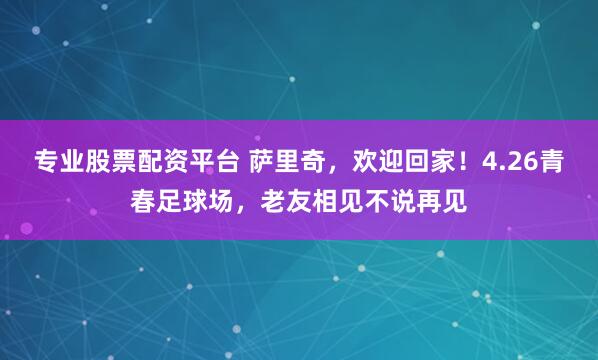 专业股票配资平台 萨里奇，欢迎回家！4.26青春足球场，老友相见不说再见