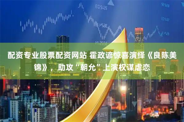 配资专业股票配资网站 霍政谚惊喜演绎《良陈美锦》，助攻“朝允”上演权谋虐恋